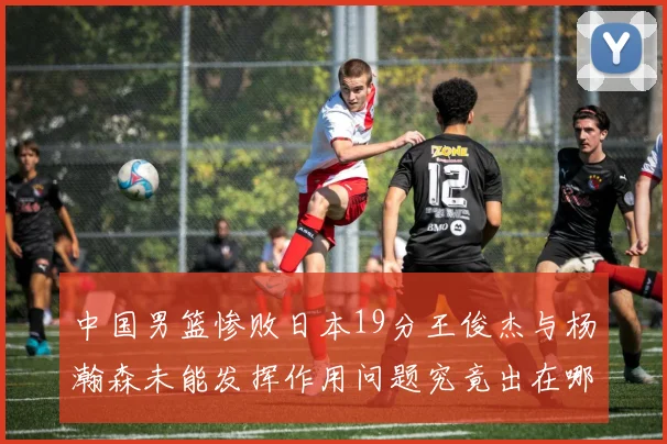 中国男篮惨败日本19分王俊杰与杨瀚森未能发挥作用问题究竟出在哪儿