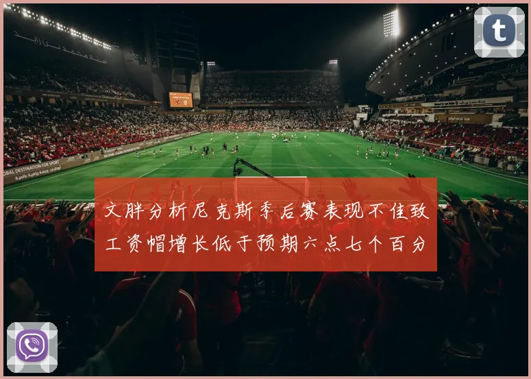 文胖分析尼克斯季后赛表现不佳致工资帽增长低于预期六点七个百分点
