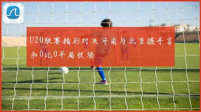 U20联赛精彩对决河南与北京握手言和0比0平局收场