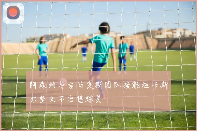 阿森纳与吉马良斯团队接触纽卡斯尔坚决不出售球员