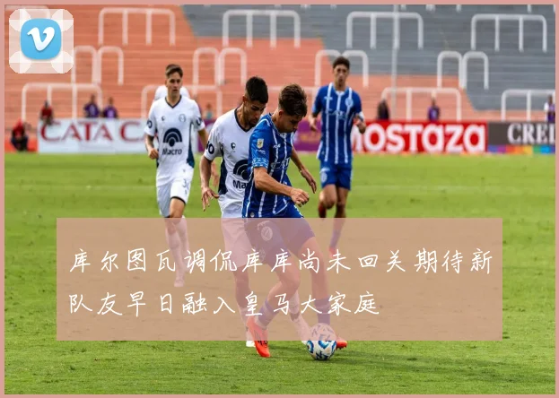 库尔图瓦调侃库库尚未回关期待新队友早日融入皇马大家庭