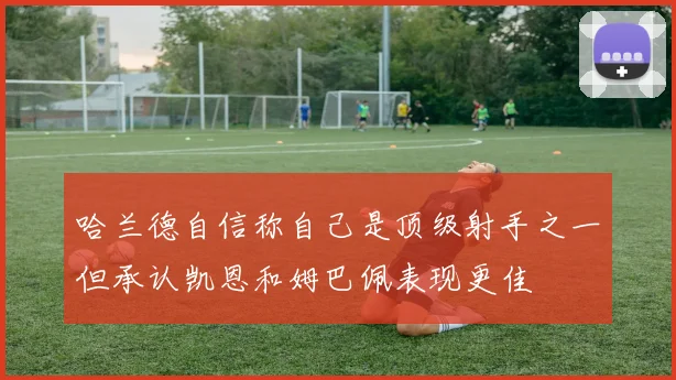 哈兰德自信称自己是顶级射手之一但承认凯恩和姆巴佩表现更佳