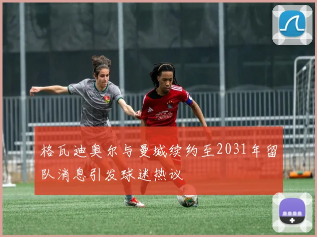 格瓦迪奥尔与曼城续约至2031年留队消息引发球迷热议