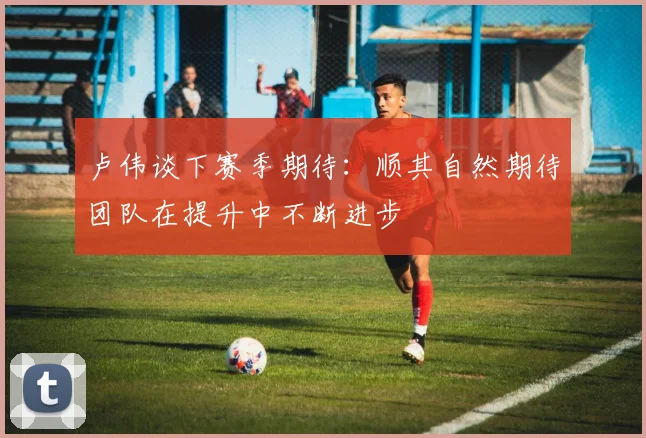 卢伟谈下赛季期待：顺其自然期待团队在提升中不断进步