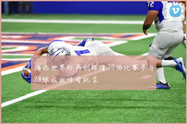 梅西世界杯再创辉煌30场比赛参与28球成就传奇纪录