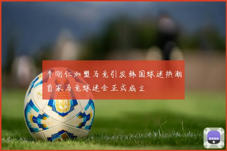 李刚仁加盟马竞引发韩国球迷热潮首家马竞球迷会正式成立
