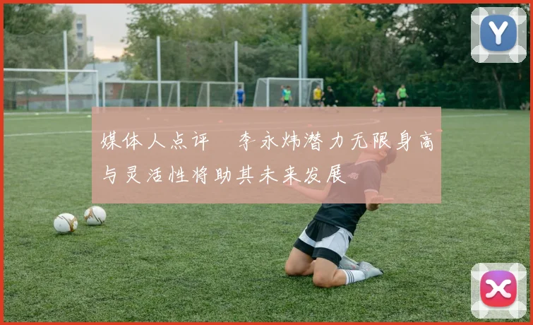 媒体人点评偰李永炜潜力无限身高与灵活性将助其未来发展